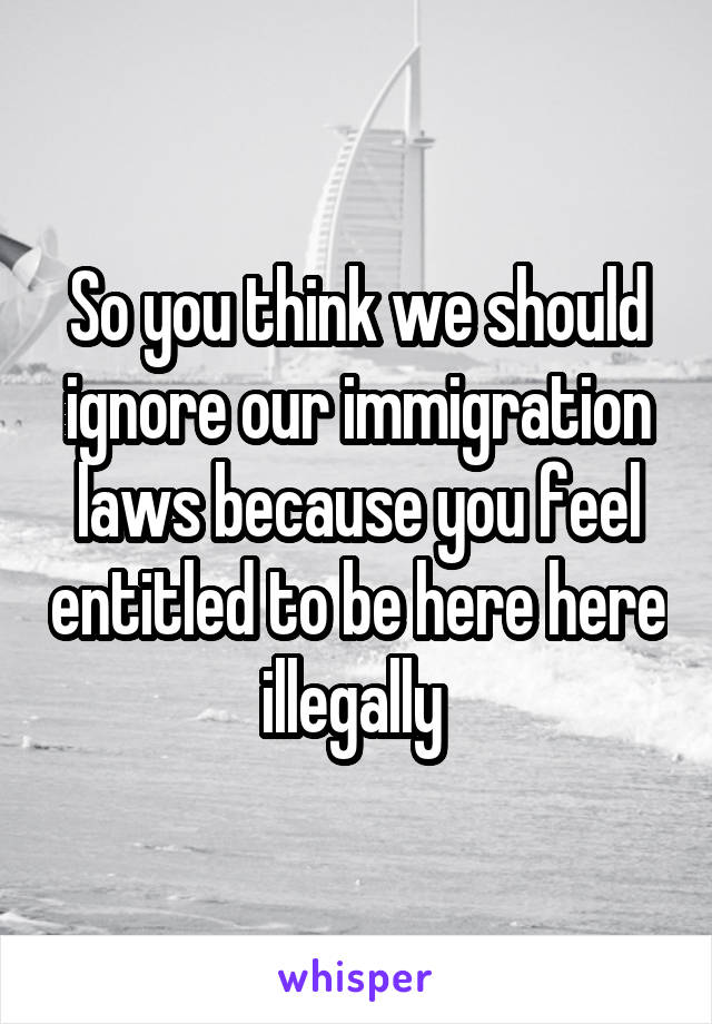 So you think we should ignore our immigration laws because you feel entitled to be here here illegally 