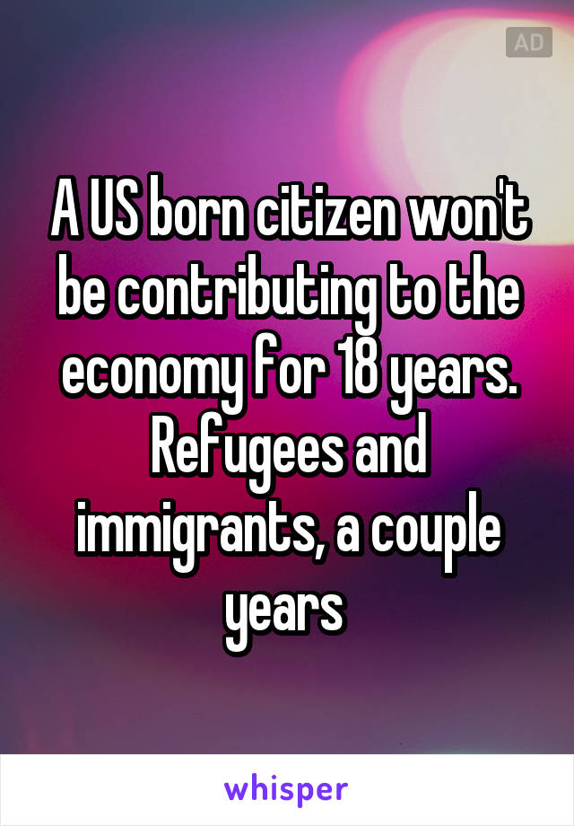 A US born citizen won't be contributing to the economy for 18 years. Refugees and immigrants, a couple years 