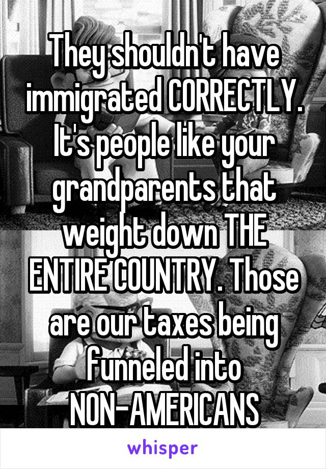 They shouldn't have immigrated CORRECTLY. It's people like your grandparents that weight down THE ENTIRE COUNTRY. Those are our taxes being funneled into NON-AMERICANS