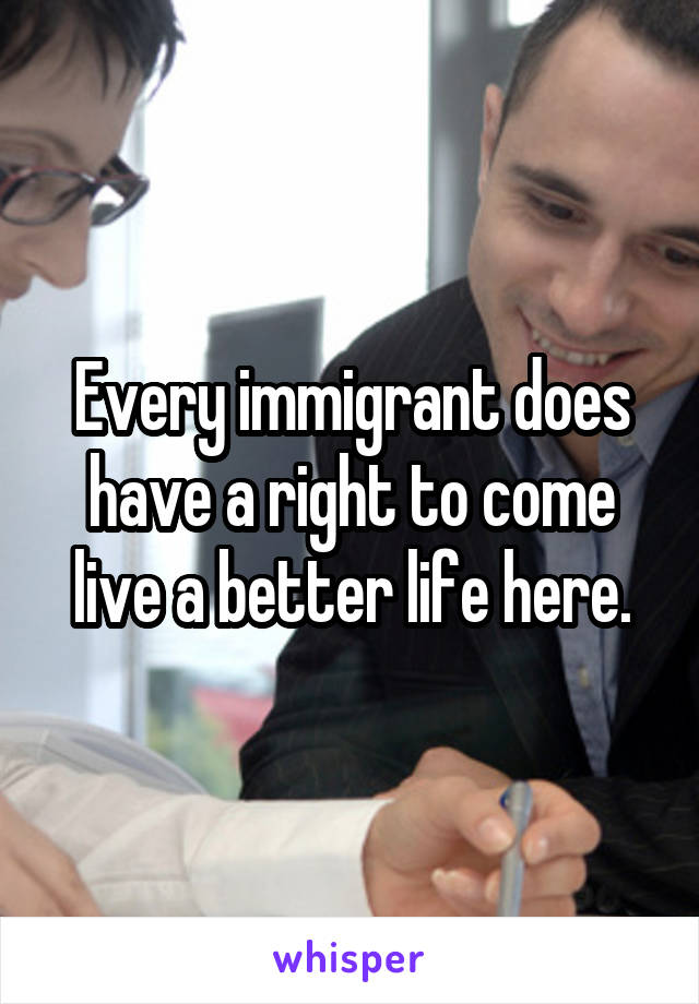 Every immigrant does have a right to come live a better life here.