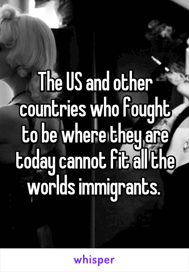 The US and other countries who fought to be where they are today cannot fit all the worlds immigrants. 