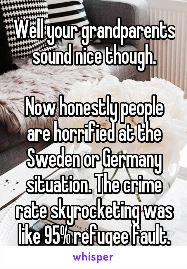 Well your grandparents sound nice though.

Now honestly people are horrified at the Sweden or Germany situation. The crime rate skyrocketing was like 95% refugee fault.