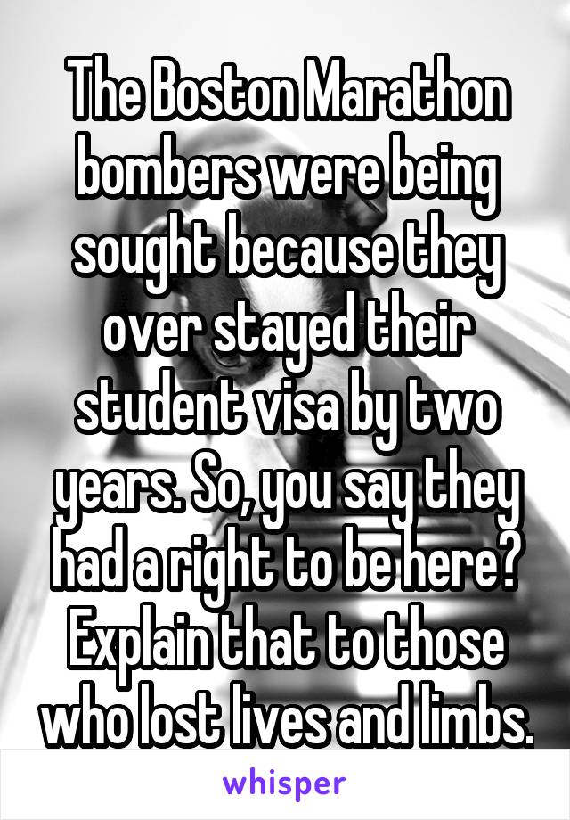 The Boston Marathon bombers were being sought because they over stayed their student visa by two years. So, you say they had a right to be here? Explain that to those who lost lives and limbs.