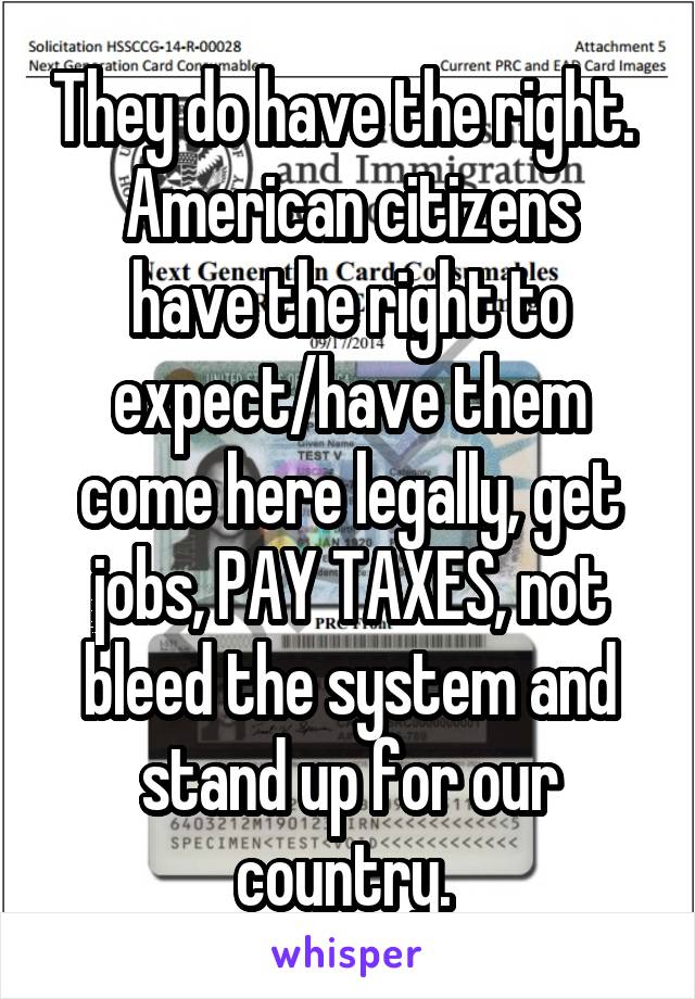 They do have the right. 
American citizens have the right to expect/have them come here legally, get jobs, PAY TAXES, not bleed the system and stand up for our country. 