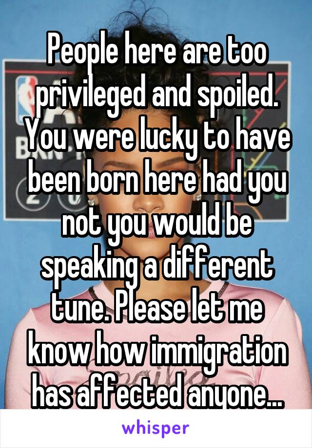 People here are too privileged and spoiled. You were lucky to have been born here had you not you would be speaking a different tune. Please let me know how immigration has affected anyone...