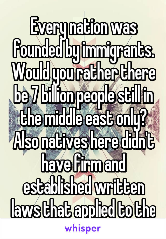 Every nation was founded by immigrants. Would you rather there be 7 billion people still in the middle east only? Also natives here didn't have firm and established written laws that applied to the