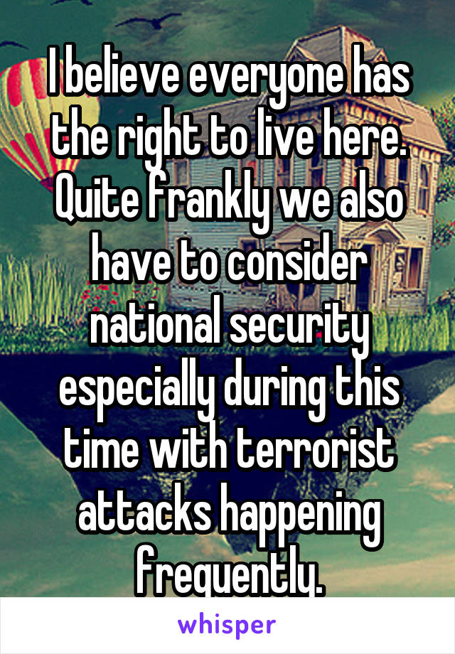 I believe everyone has the right to live here. Quite frankly we also have to consider national security especially during this time with terrorist attacks happening frequently.