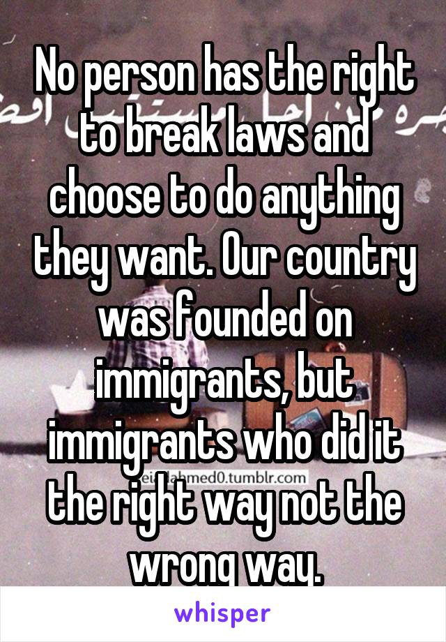 No person has the right to break laws and choose to do anything they want. Our country was founded on immigrants, but immigrants who did it the right way not the wrong way.