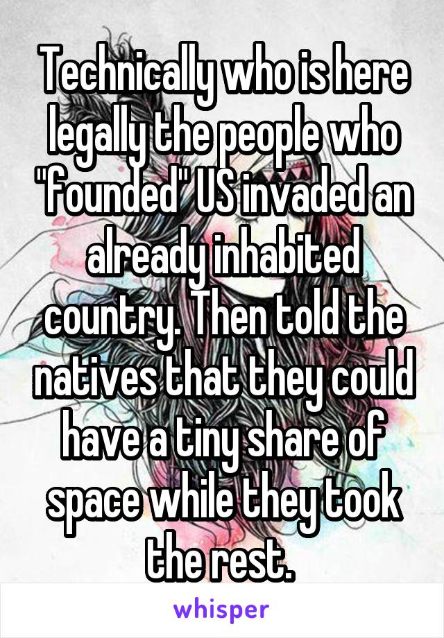 Technically who is here legally the people who "founded" US invaded an already inhabited country. Then told the natives that they could have a tiny share of space while they took the rest. 