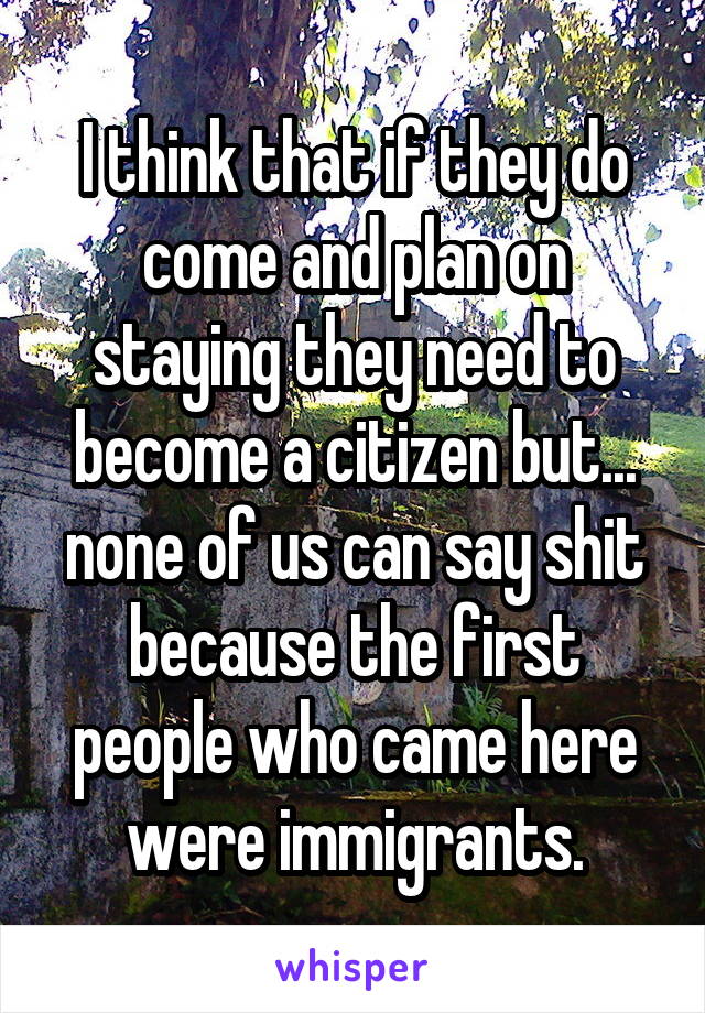 I think that if they do come and plan on staying they need to become a citizen but... none of us can say shit because the first people who came here were immigrants.