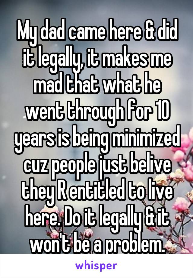 My dad came here & did it legally, it makes me mad that what he went through for 10 years is being minimized cuz people just belive they R entitled to live here. Do it legally & it won't be a problem.