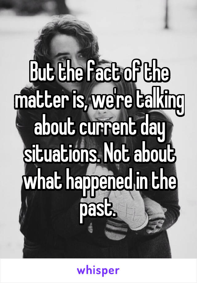 But the fact of the matter is, we're talking about current day situations. Not about what happened in the past. 