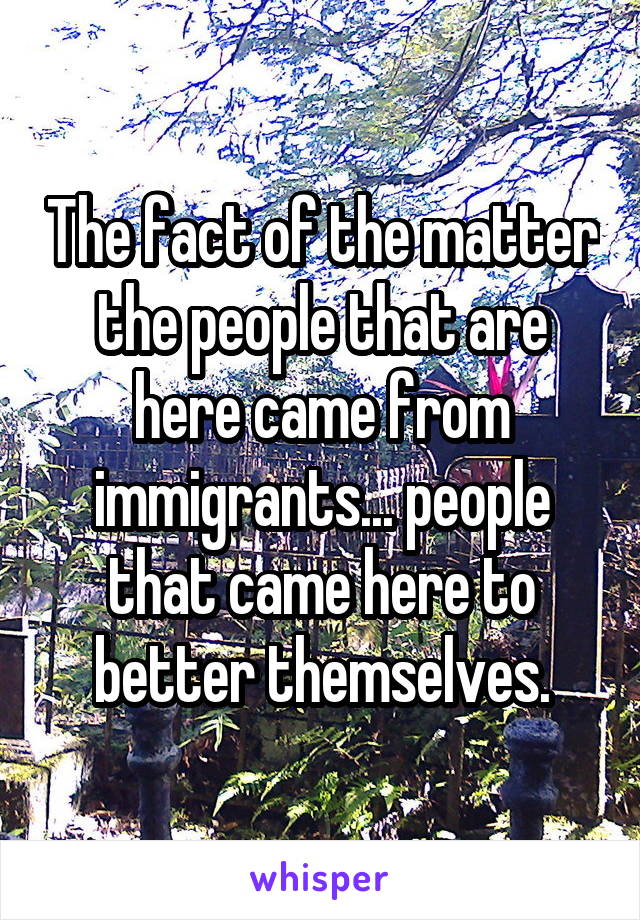 The fact of the matter the people that are here came from immigrants... people that came here to better themselves.