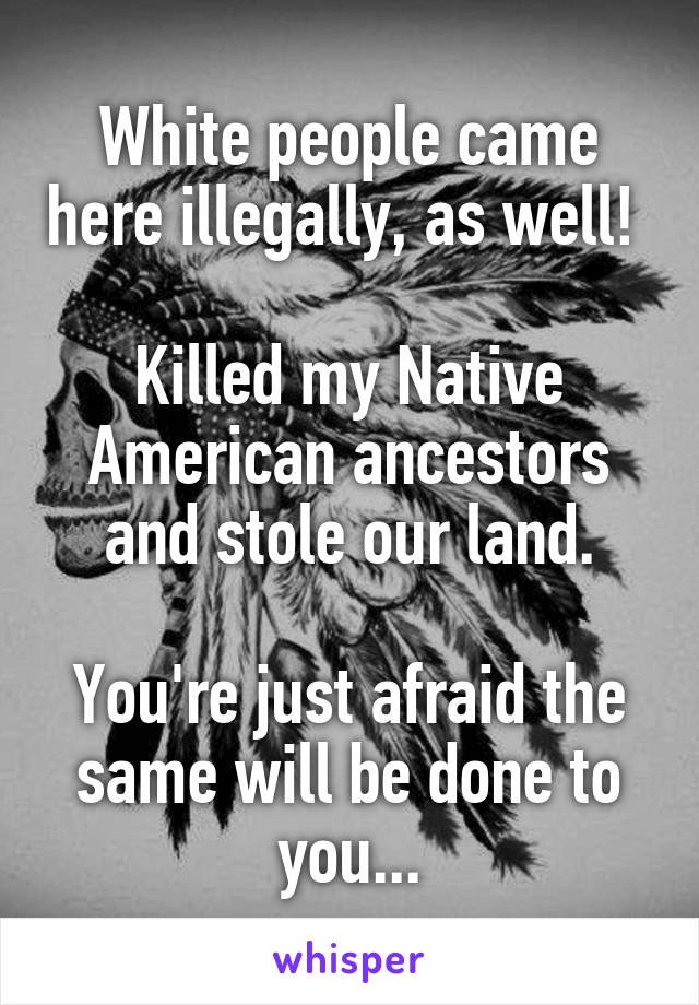 White people came here illegally, as well! 

Killed my Native American ancestors and stole our land.

You're just afraid the same will be done to you...