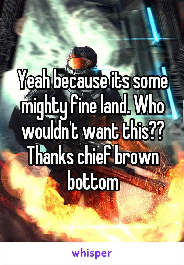 Yeah because its some mighty fine land. Who wouldn't want this?? Thanks chief brown bottom