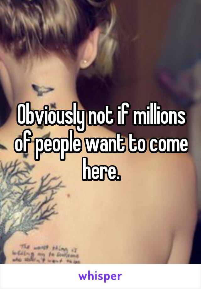 Obviously not if millions of people want to come here.