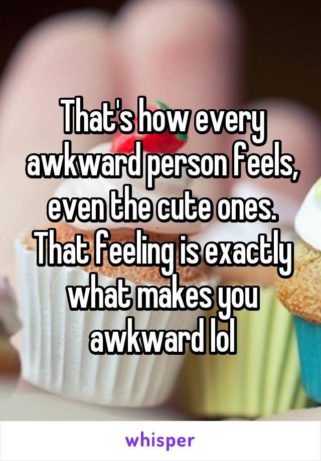 That's how every awkward person feels, even the cute ones. That feeling is exactly what makes you awkward lol