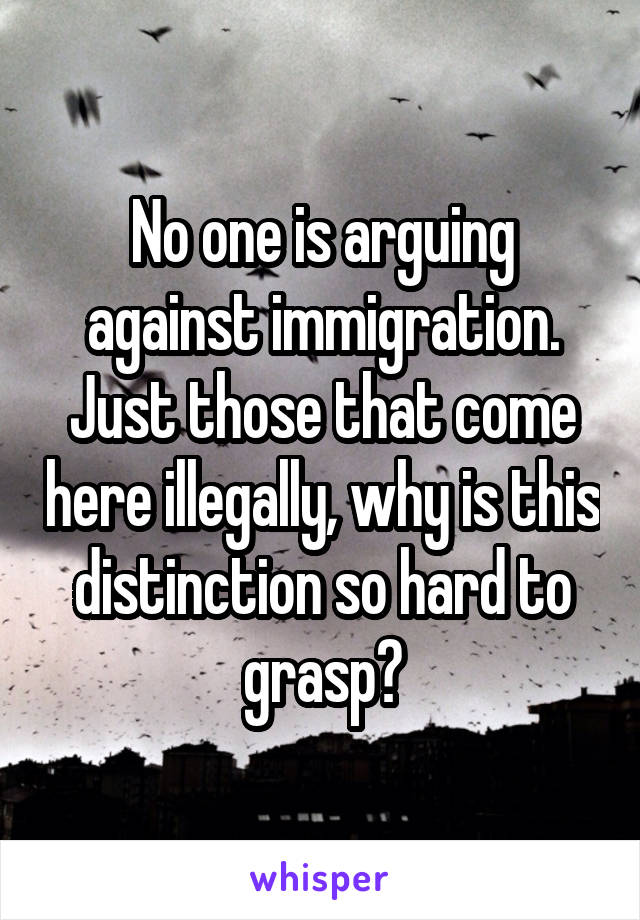 No one is arguing against immigration. Just those that come here illegally, why is this distinction so hard to grasp?