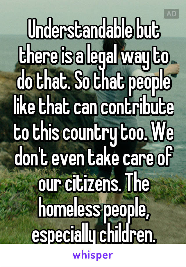 Understandable but there is a legal way to do that. So that people like that can contribute to this country too. We don't even take care of our citizens. The homeless people, especially children.