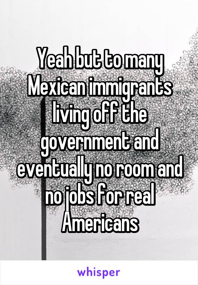 Yeah but to many Mexican immigrants living off the government and eventually no room and no jobs for real Americans