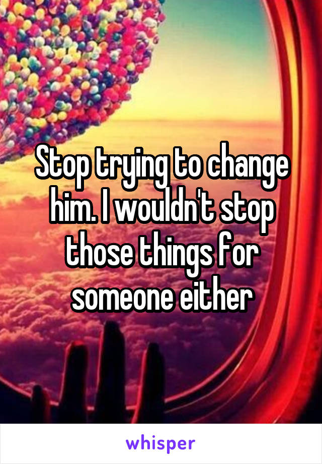 Stop trying to change him. I wouldn't stop those things for someone either