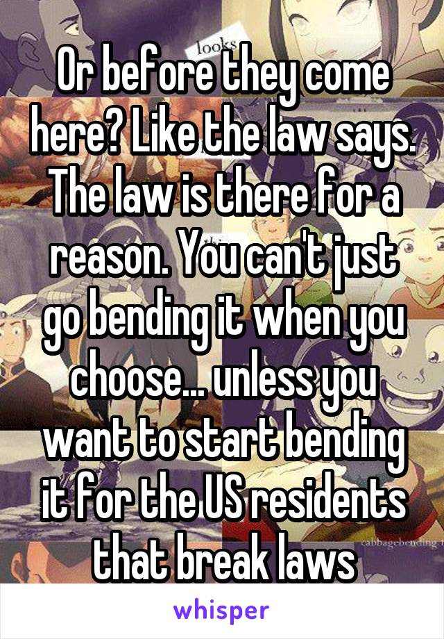 Or before they come here? Like the law says. The law is there for a reason. You can't just go bending it when you choose... unless you want to start bending it for the US residents that break laws