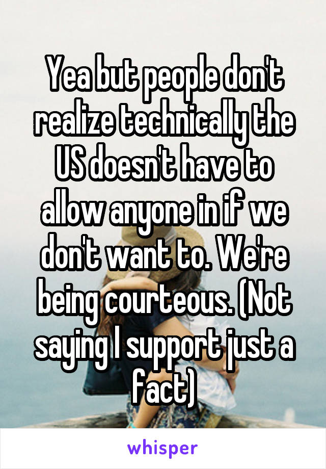 Yea but people don't realize technically the US doesn't have to allow anyone in if we don't want to. We're being courteous. (Not saying I support just a fact)