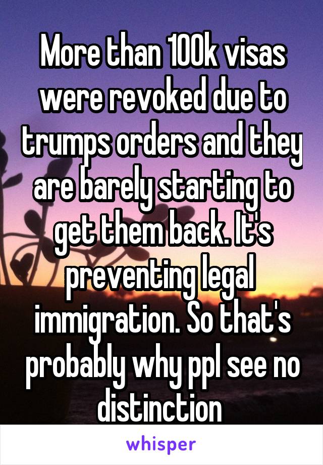 More than 100k visas were revoked due to trumps orders and they are barely starting to get them back. It's preventing legal  immigration. So that's probably why ppl see no distinction 