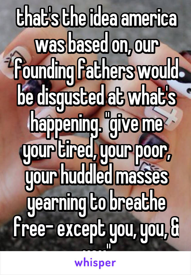 that's the idea america was based on, our founding fathers would be disgusted at what's happening. "give me your tired, your poor, your huddled masses yearning to breathe free- except you, you, & you"