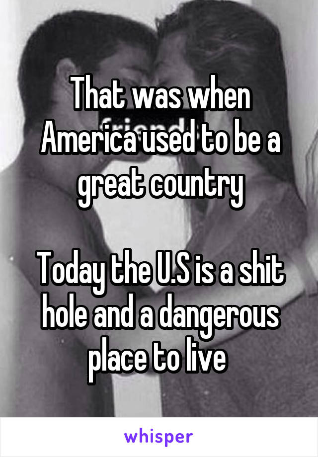 That was when America used to be a great country

Today the U.S is a shit hole and a dangerous place to live 