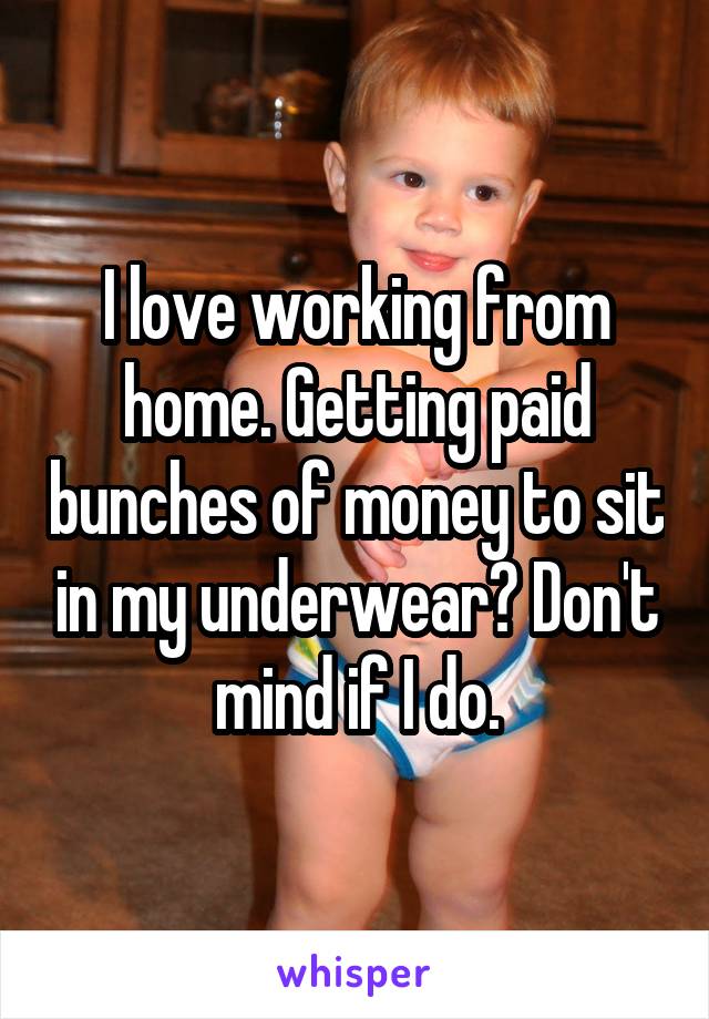 I love working from home. Getting paid bunches of money to sit in my underwear? Don't mind if I do.