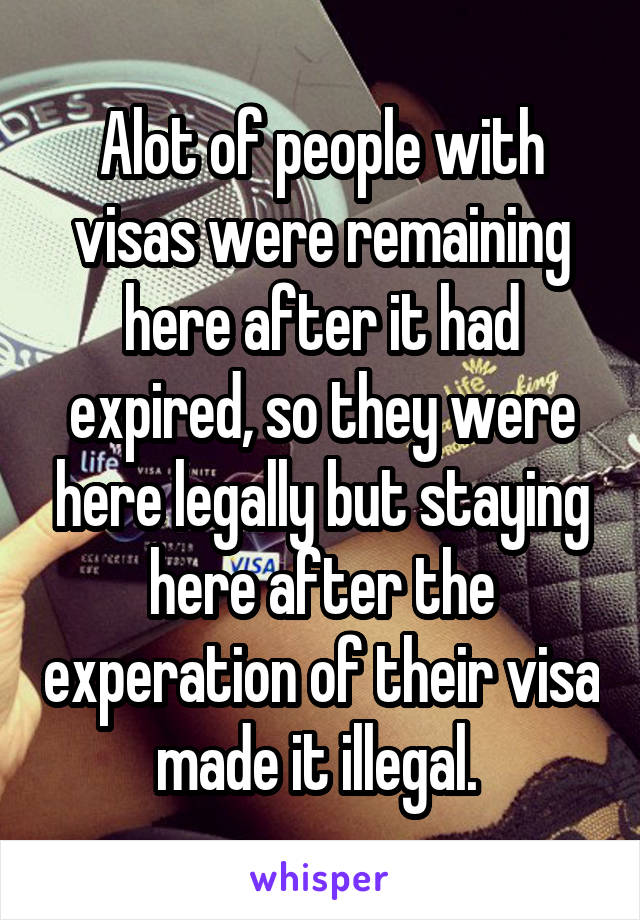 Alot of people with visas were remaining here after it had expired, so they were here legally but staying here after the experation of their visa made it illegal. 