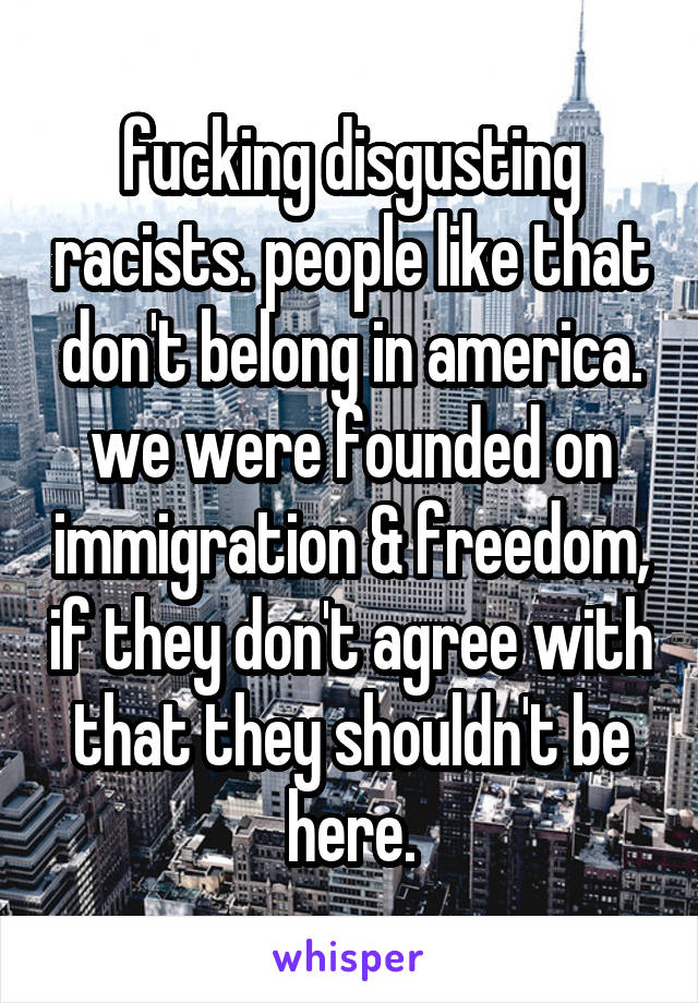 fucking disgusting racists. people like that don't belong in america. we were founded on immigration & freedom, if they don't agree with that they shouldn't be here.