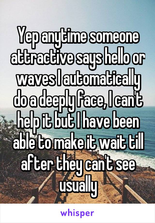 Yep anytime someone attractive says hello or waves I automatically do a deeply face, I can't help it but I have been able to make it wait till after they can't see usually