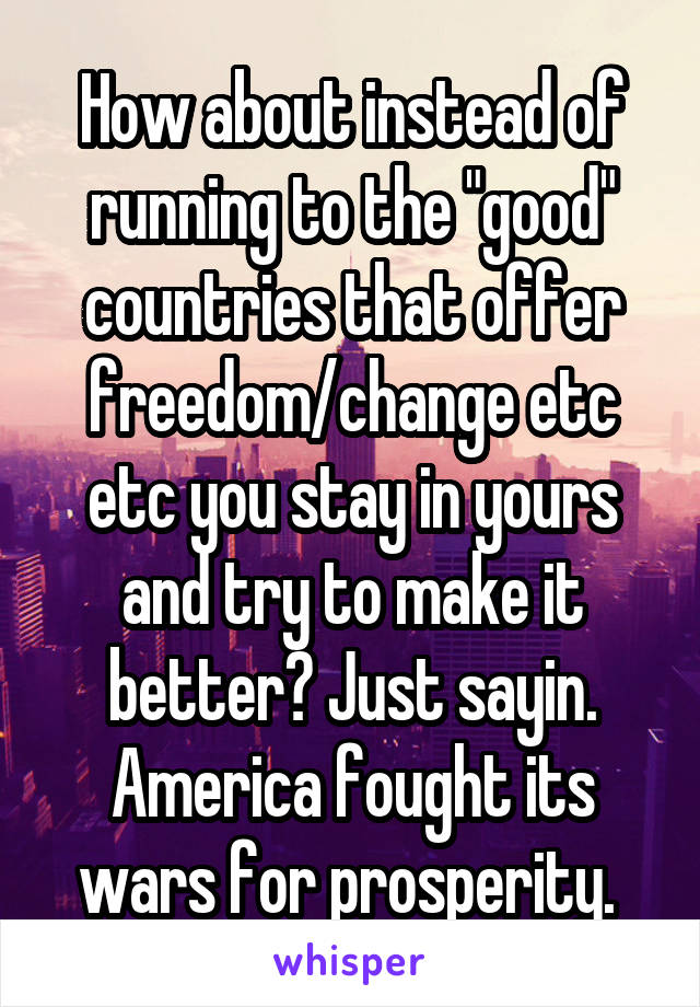 How about instead of running to the "good" countries that offer freedom/change etc etc you stay in yours and try to make it better? Just sayin. America fought its wars for prosperity. 