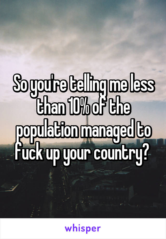 So you're telling me less than 10% of the population managed to fuck up your country? 