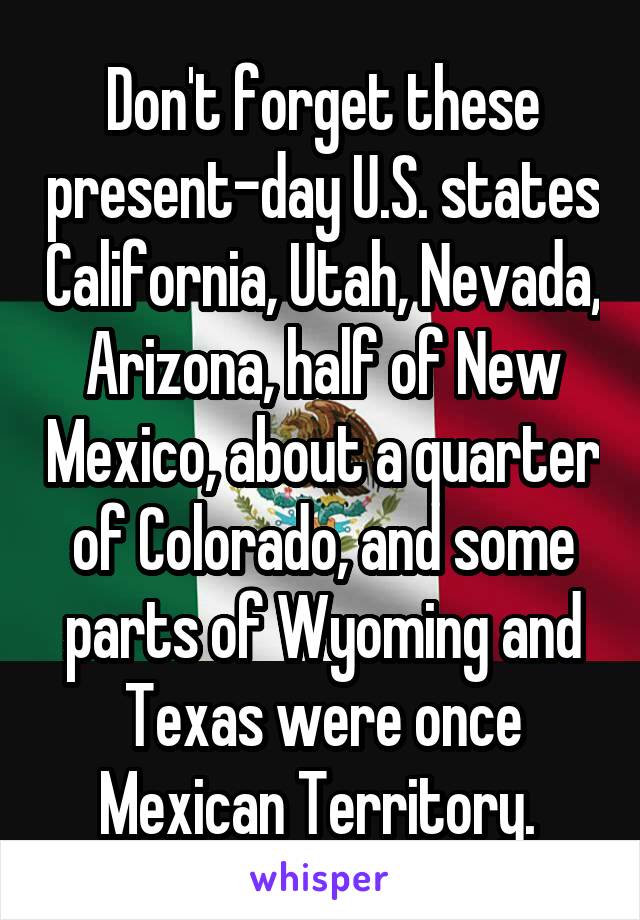 Don't forget these present-day U.S. states California, Utah, Nevada, Arizona, half of New Mexico, about a quarter of Colorado, and some parts of Wyoming and Texas were once Mexican Territory. 