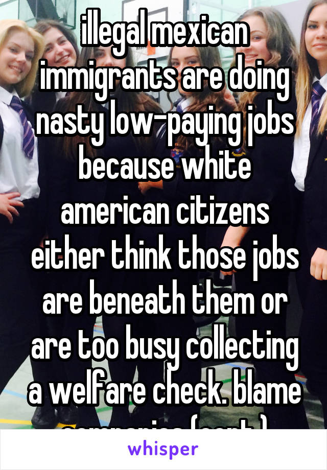 illegal mexican immigrants are doing nasty low-paying jobs because white american citizens either think those jobs are beneath them or are too busy collecting a welfare check. blame companies (cont.)