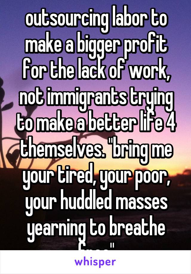 outsourcing labor to make a bigger profit for the lack of work, not immigrants trying to make a better life 4 themselves. "bring me your tired, your poor, your huddled masses yearning to breathe free"