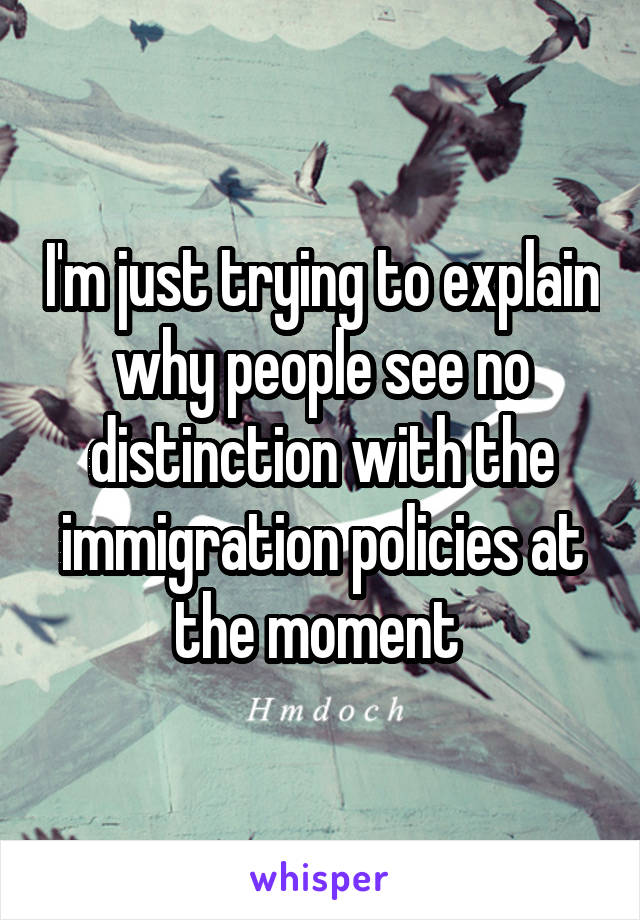 I'm just trying to explain why people see no distinction with the immigration policies at the moment 