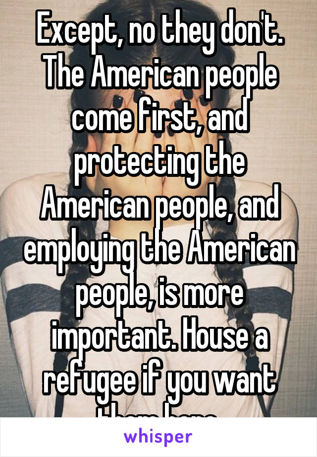 Except, no they don't. The American people come first, and protecting the American people, and employing the American people, is more important. House a refugee if you want them here.