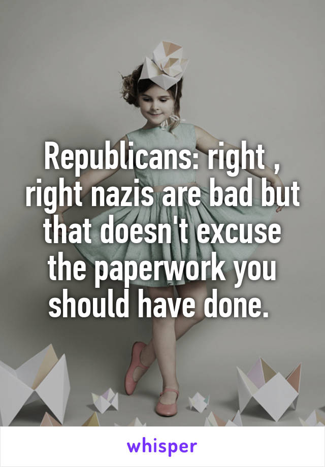 Republicans: right , right nazis are bad but that doesn't excuse the paperwork you should have done. 