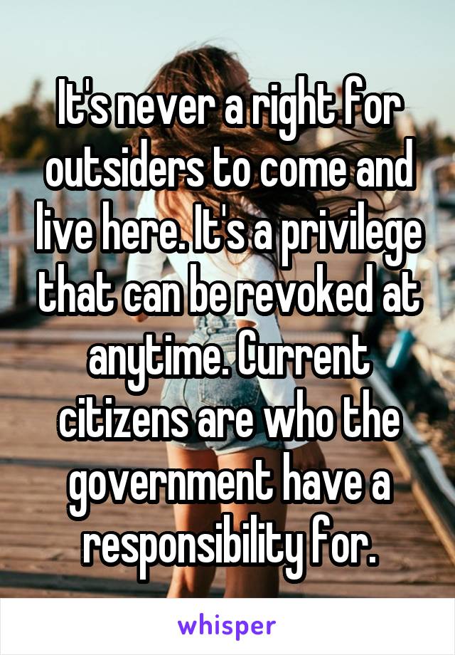 It's never a right for outsiders to come and live here. It's a privilege that can be revoked at anytime. Current citizens are who the government have a responsibility for.