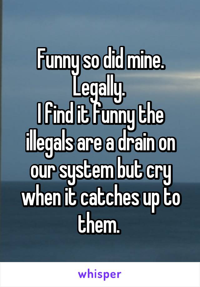 Funny so did mine. Legally. 
I find it funny the illegals are a drain on our system but cry when it catches up to them. 