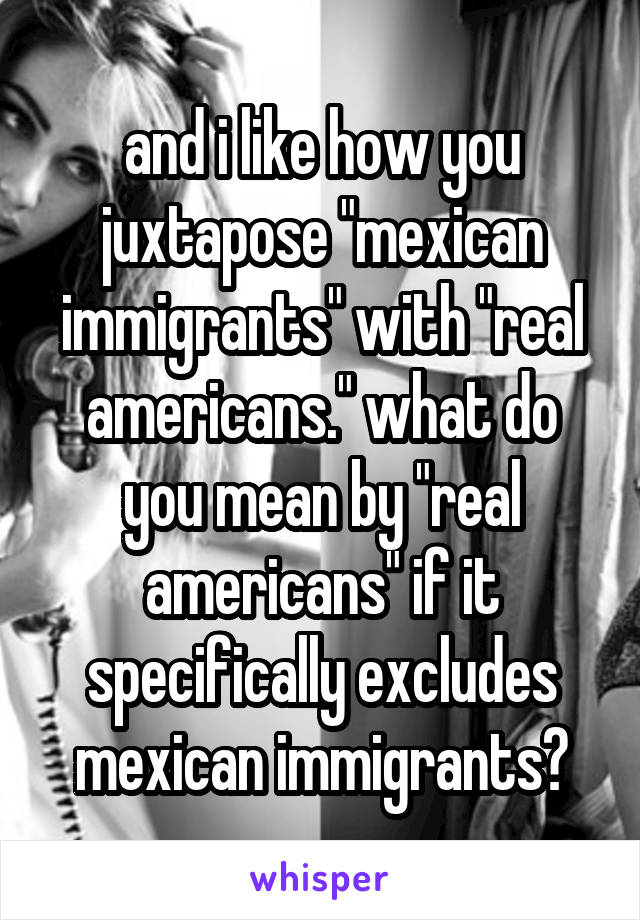 and i like how you juxtapose "mexican immigrants" with "real americans." what do you mean by "real americans" if it specifically excludes mexican immigrants?