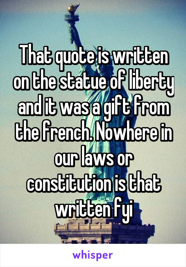 That quote is written on the statue of liberty and it was a gift from the french. Nowhere in our laws or constitution is that written fyi