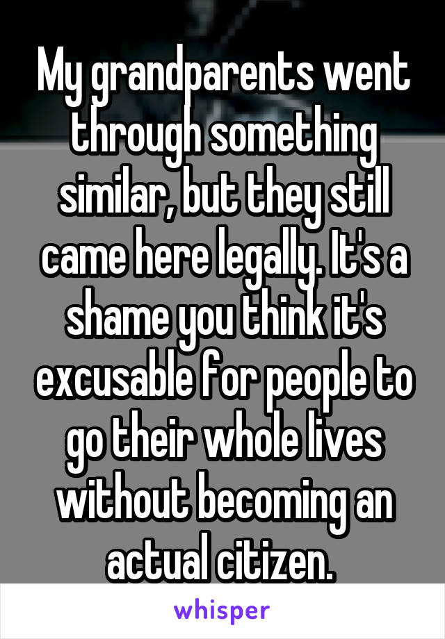 My grandparents went through something similar, but they still came here legally. It's a shame you think it's excusable for people to go their whole lives without becoming an actual citizen. 