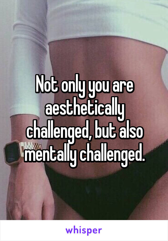 Not only you are aesthetically challenged, but also mentally challenged.