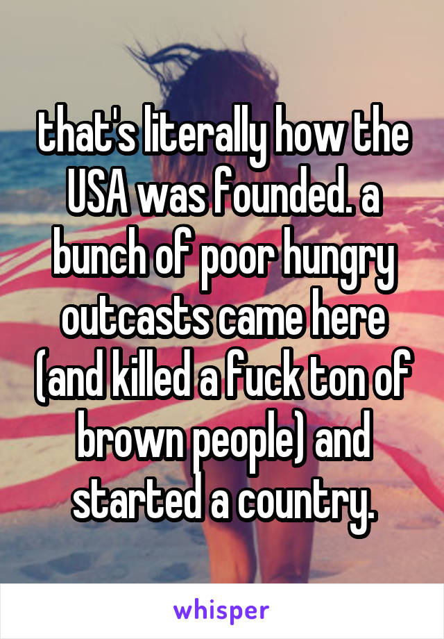 that's literally how the USA was founded. a bunch of poor hungry outcasts came here (and killed a fuck ton of brown people) and started a country.