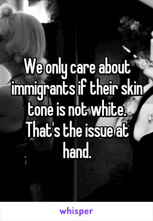 We only care about immigrants if their skin tone is not white. That's the issue at hand.